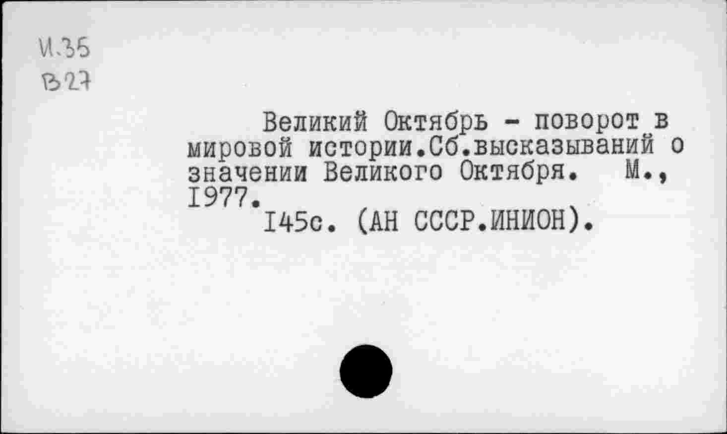 ﻿\ЛЛ6
Великий Октябрь - поворот в мировой истории.Сб.высказываний о значении Великого Октября. М., 1977.
145с. (АН СССР.ИНИОН).